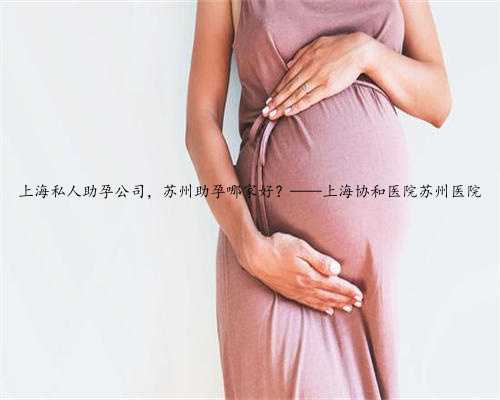上海私人助孕公司，苏州助孕哪家好？——上海协和医院苏州医院