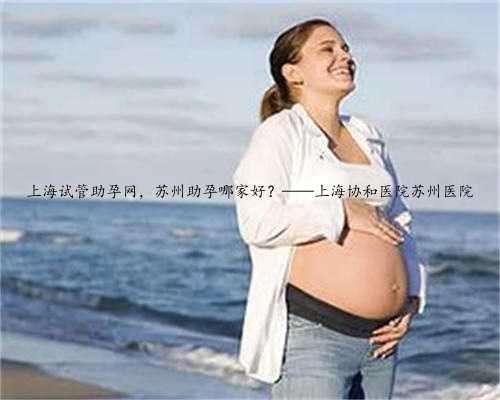 上海试管助孕网，苏州助孕哪家好？——上海协和医院苏州医院